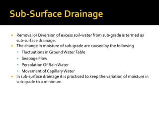  Removal or Diversion of excess soil-water from sub-grade is termed as
sub-surface drainage.
 The change in moisture of sub-grade are caused by the following
 Fluctuations in GroundWaterTable
 Seepage Flow
 PercolationOf RainWater
 Movement of CapillaryWater
 In sub-surface drainage it is practiced to keep the variation of moisture in
sub-grade to a minimum.
 