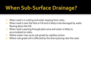  When road is in cutting and water seeping from sides.
 When road is near the foot or hill and is likely to be damaged by water
flowing down the hill.
 When road is passing through plain area and water is likely to
accumulated on sides.
 Where water rises up to sub-grade by capillary action.
 Where sub-grade soil is affected by the drain passing near the road.
 
