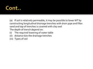 (a) If soil is relatively permeable, it may be possible to lowerWT by
constructing longitudinal drainage trenches with drain pipe and filter
sand and top of trenches is covered with clay seal
The depth of trench depend on:
(i) The required lowering of water table
(ii) distance b/w the drainage trenches
(iii) Types of soil
 