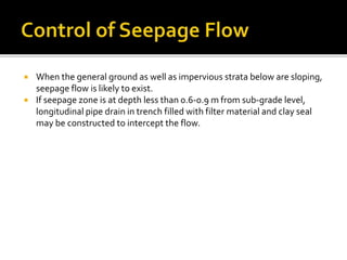  When the general ground as well as impervious strata below are sloping,
seepage flow is likely to exist.
 If seepage zone is at depth less than 0.6-0.9 m from sub-grade level,
longitudinal pipe drain in trench filled with filter material and clay seal
may be constructed to intercept the flow.
 