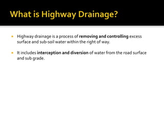  Highway drainage is a process of removing and controlling excess
surface and sub-soil water within the right of way.
 It includes interception and diversion of water from the road surface
and sub grade.
 
