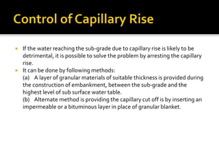  If the water reaching the sub-grade due to capillary rise is likely to be
detrimental, it is possible to solve the problem by arresting the capillary
rise.
 It can be done by following methods:
(a) A layer of granular materials of suitable thickness is provided during
the construction of embankment, between the sub-grade and the
highest level of sub surface water table.
(b) Alternate method is providing the capillary cut off is by inserting an
impermeable or a bituminous layer in place of granular blanket.
 