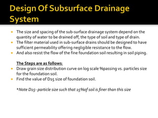  The size and spacing of the sub-surface drainage system depend on the
quantity of water to be drained off, the type of soil and type of drain.
 The filter material used in sub-surface drains should be designed to have
sufficient permeability offering negligible resistance to the flow.
 And also resist the flow of the fine foundation soil resulting in soil piping.
The Steps are as follows:
 Draw grain size distribution curve on log scale %passing vs. particles size
for the foundation soil.
 Find the value of D15 size of foundation soil.
*Note D15- particle size such that 15%of soil is finer than this size
 