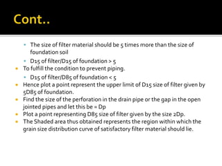  The size of filter material should be 5 times more than the size of
foundation soil
 D15 of filter/D15 of foundation > 5
 To fulfill the condition to prevent piping.
 D15 of filter/D85 of foundation < 5
 Hence plot a point represent the upper limit of D15 size of filter given by
5D85 of foundation.
 Find the size of the perforation in the drain pipe or the gap in the open
jointed pipes and let this be = Dp
 Plot a point representing D85 size of filter given by the size 2Dp.
 The Shaded area thus obtained represents the region within which the
grain size distribution curve of satisfactory filter material should lie.
 