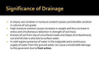  In clayey soil variation in moisture content causes considerable variation
in volume of sub grade.
 High moisture content causes increases in weight and thus increase in
stress and simultaneous reduction in strength of soil mass.
 Erosion of soil from top of unsurfaced roads and slopes of embankment,
cut and hill side is also due to surface water.
 In cold regions presence of water in the subgrade and a continuous
supply of water from the ground water can cause considerable damage
to the pavement due to frost action.
 