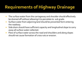  The surface water from the carriageway and shoulder should effectively
be drained off without allowing it to percolate to sub grade.
 Surface water from adjoining land should be prevented form entering
the roadway.
 Side drain should have sufficient capacity and longitudinal slope to carry
away all surface water collected.
 Flow of surface water across the road and shoulders and along slopes
should not cause formation of cross ruts or erosion.
 