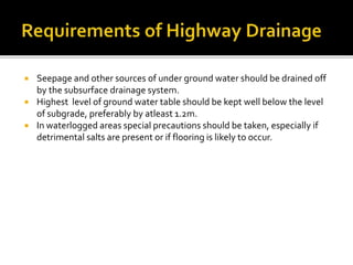  Seepage and other sources of under ground water should be drained off
by the subsurface drainage system.
 Highest level of ground water table should be kept well below the level
of subgrade, preferably by atleast 1.2m.
 In waterlogged areas special precautions should be taken, especially if
detrimental salts are present or if flooring is likely to occur.
 