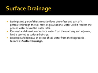  During rains, part of the rain water flows on surface and part of it
percolate through the soil mass as gravitational water until it reaches the
ground water below the water table.
 Removal and diversion of surface water from the road way and adjoining
land is termed as surface drainage.
 Diversion and removal of excess of soil water from the subgrade is
termed as Surface Drainage.
 
