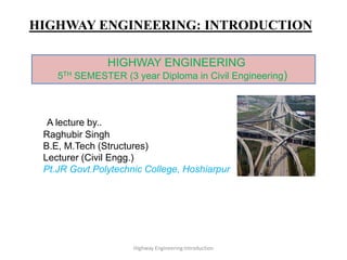 HIGHWAY ENGINEERING: INTRODUCTION
A lecture by..
Raghubir Singh
B.E, M.Tech (Structures)
Lecturer (Civil Engg.)
Pt.JR Govt.Polytechnic College, Hoshiarpur
Highway Engineering:Introduction
HIGHWAY ENGINEERING
5TH SEMESTER (3 year Diploma in Civil Engineering)
 