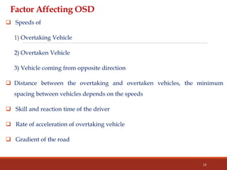 Factor Affecting OSD
 Speeds of
1) Overtaking Vehicle
2) Overtaken Vehicle
3) Vehicle coming from opposite direction
 Distance between the overtaking and overtaken vehicles, the minimum
spacing between vehicles depends on the speeds
 Skill and reaction time of the driver
 Rate of acceleration of overtaking vehicle
 Gradient of the road
13
 