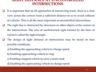 SIGHT DISTANCE AT UNCONTROLLED
INTERSECTIONS
 It is important that on all approaches of intersecting roads, there is a clear
view across the corners from a sufficient distance so as to avoid collision
of vehicles. This is all the more important at uncontrolled intersections.
 The sight line is obstructed by structures or other objects at the corners of
the intersections. The area of unobstructed sight formed by the lines of
vision is called the sight triangle.
 The design of sight distance at intersections may be based on four
possible conditions,
a) Enabling the approaching vehicle to change speed
b) Enabling approaching vehicle to stop
c) Enabling stopped vehicle to cross a main road
d) Enabling the approaching vehicle to change speed
17
 