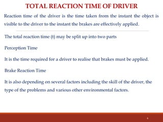 The total reaction time (t) may be split up into two parts
Perception Time
It is the time required for a driver to realise that brakes must be applied.
Brake Reaction Time
It is also depending on several factors including the skill of the driver, the
type of the problems and various other environmental factors.
6
TOTAL REACTION TIME OF DRIVER
Reaction time of the driver is the time taken from the instant the object is
visible to the driver to the instant the brakes are effectively applied.
 