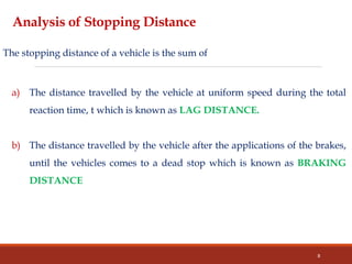 Analysis of Stopping Distance
The stopping distance of a vehicle is the sum of
a) The distance travelled by the vehicle at uniform speed during the total
reaction time, t which is known as LAG DISTANCE.
b) The distance travelled by the vehicle after the applications of the brakes,
until the vehicles comes to a dead stop which is known as BRAKING
DISTANCE
8
 