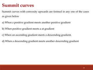 10
Summit curves
Summit curves with convexity upwards are formed in any one of the cases
as given below
a) When a positive gradient meets another positive gradient
b) When positive gradient meets a at gradient
c) When an ascending gradient meets a descending gradient.
d) When a descending gradient meets another descending gradient
 