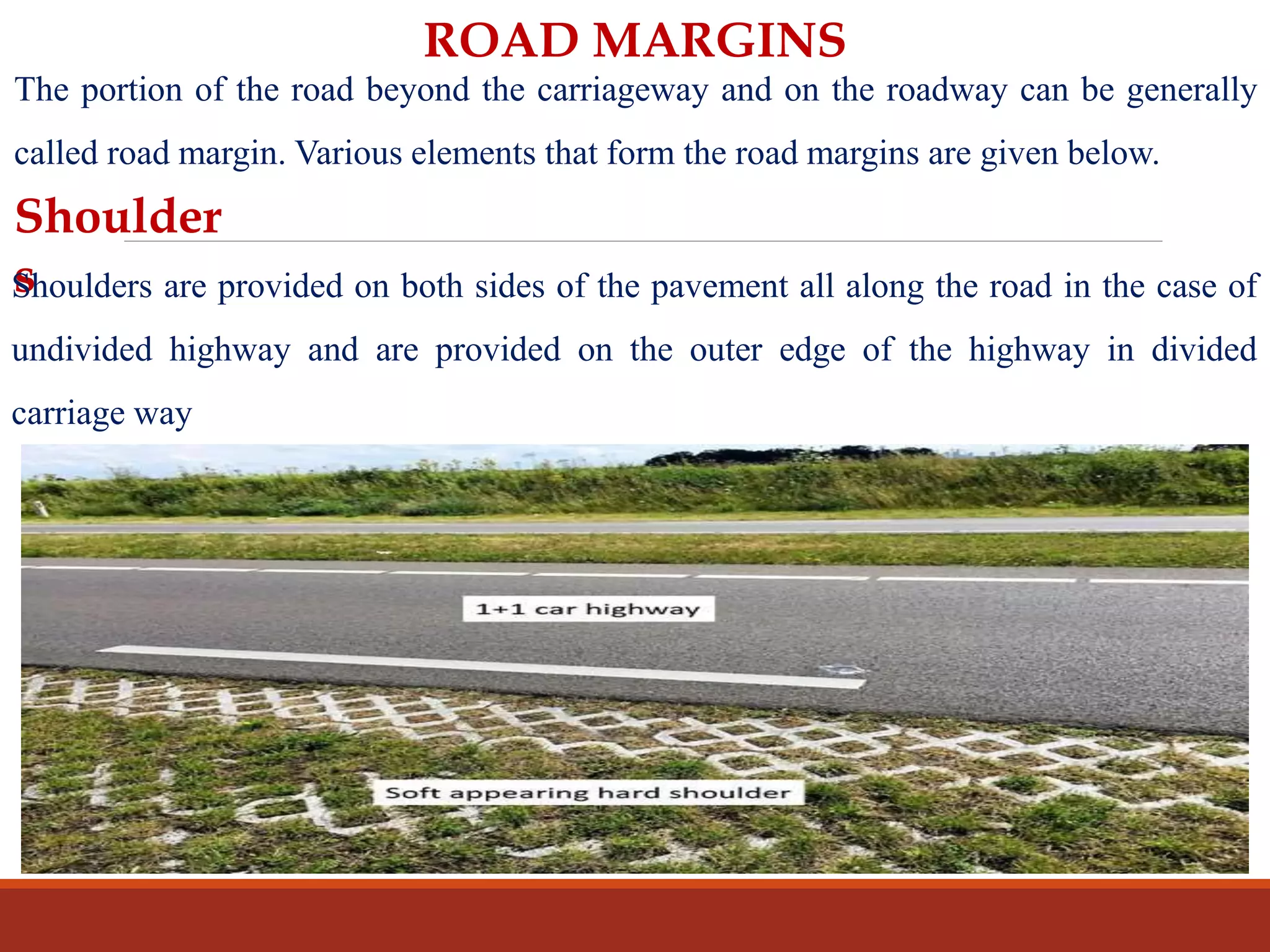 ROAD MARGINS
The portion of the road beyond the carriageway and on the roadway can be generally
called road margin. Various elements that form the road margins are given below.
Shoulder
sShoulders are provided on both sides of the pavement all along the road in the case of
undivided highway and are provided on the outer edge of the highway in divided
carriage way
 