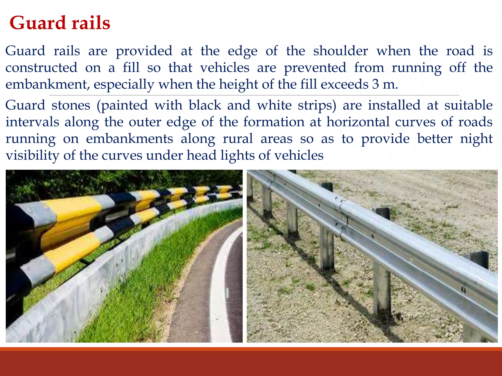 Guard rails are provided at the edge of the shoulder when the road is
constructed on a fill so that vehicles are prevented from running off the
embankment, especially when the height of the fill exceeds 3 m.
Guard stones (painted with black and white strips) are installed at suitable
intervals along the outer edge of the formation at horizontal curves of roads
running on embankments along rural areas so as to provide better night
visibility of the curves under head lights of vehicles
Guard rails
 