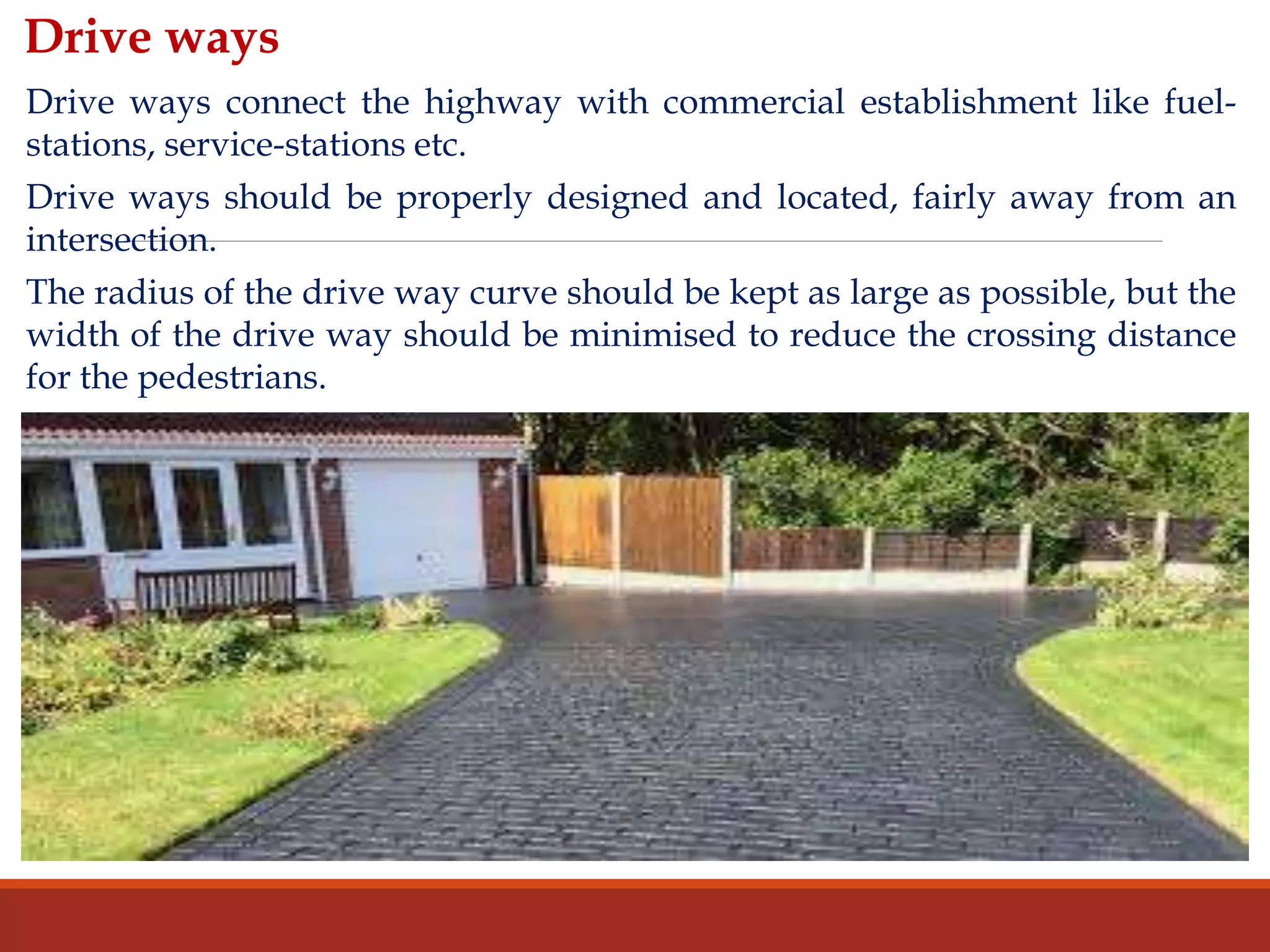 Drive ways
Drive ways connect the highway with commercial establishment like fuel-
stations, service-stations etc.
Drive ways should be properly designed and located, fairly away from an
intersection.
The radius of the drive way curve should be kept as large as possible, but the
width of the drive way should be minimised to reduce the crossing distance
for the pedestrians.
 