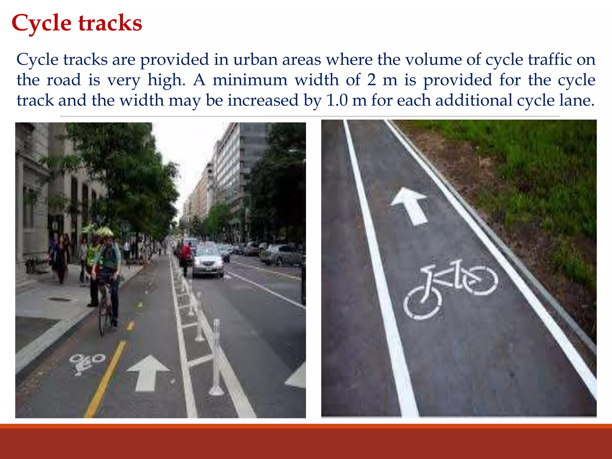 Cycle tracks
Cycle tracks are provided in urban areas where the volume of cycle traffic on
the road is very high. A minimum width of 2 m is provided for the cycle
track and the width may be increased by 1.0 m for each additional cycle lane.
 