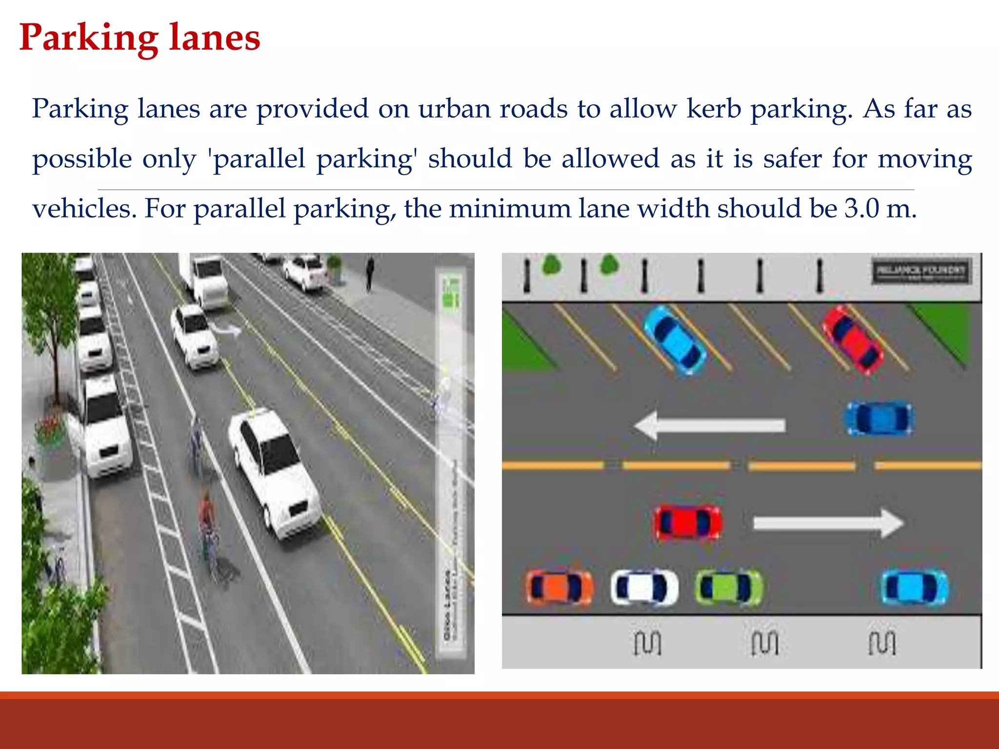 Parking lanes are provided on urban roads to allow kerb parking. As far as
possible only 'parallel parking' should be allowed as it is safer for moving
vehicles. For parallel parking, the minimum lane width should be 3.0 m.
Parking lanes
 
