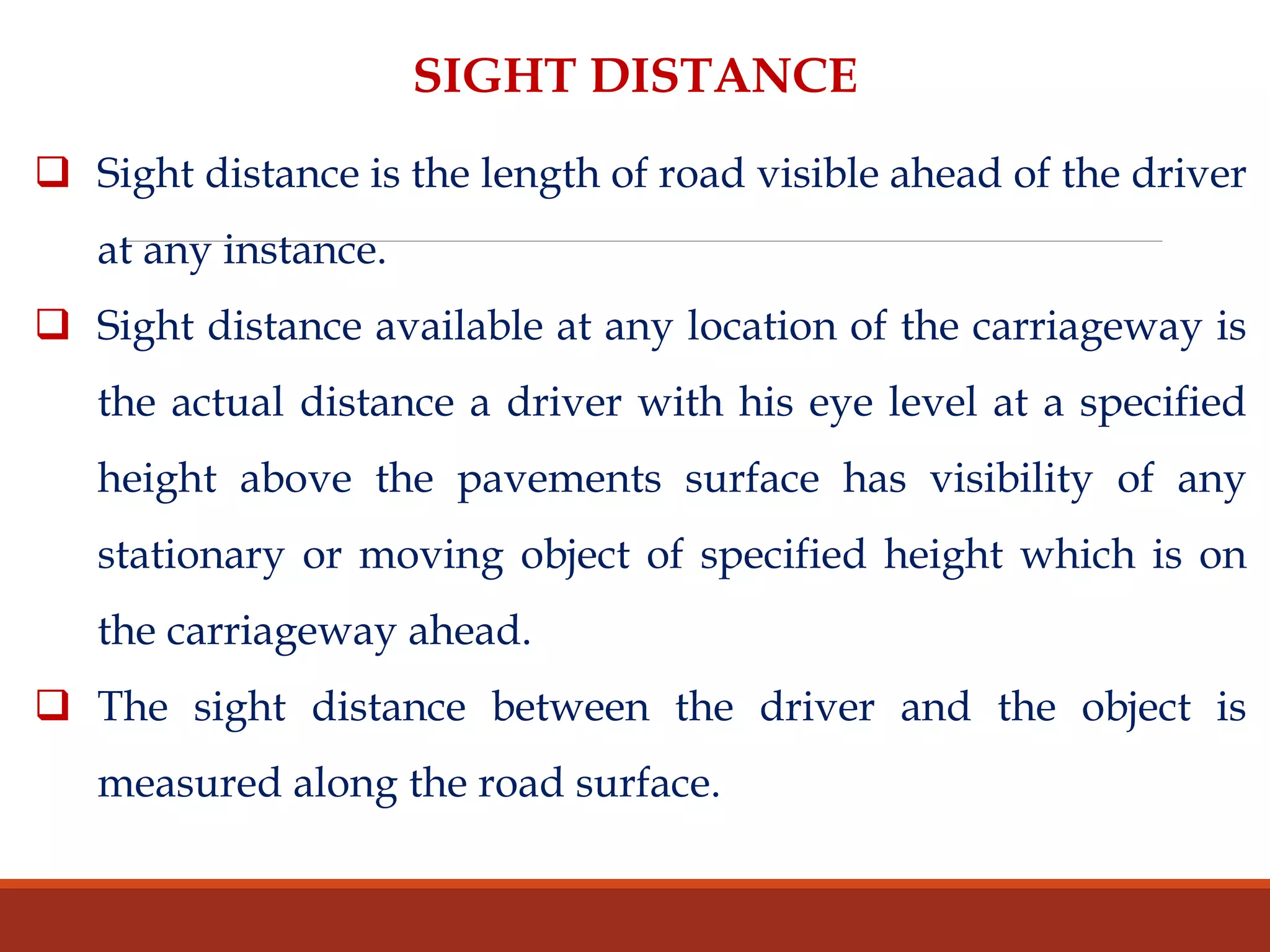 SIGHT DISTANCE
 Sight distance is the length of road visible ahead of the driver
at any instance.
 Sight distance available at any location of the carriageway is
the actual distance a driver with his eye level at a specified
height above the pavements surface has visibility of any
stationary or moving object of specified height which is on
the carriageway ahead.
 The sight distance between the driver and the object is
measured along the road surface.
 