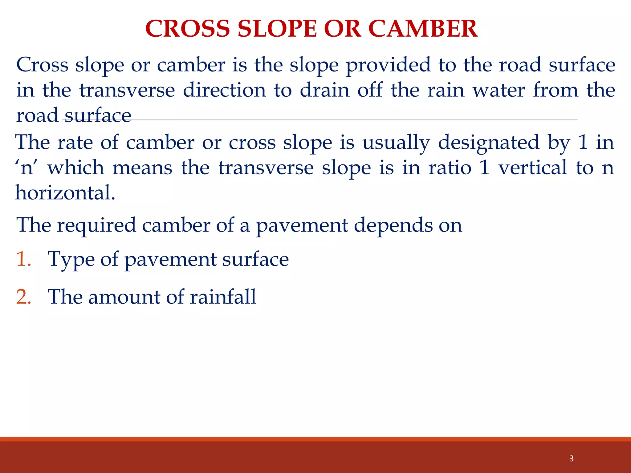 3
CROSS SLOPE OR CAMBER
Cross slope or camber is the slope provided to the road surface
in the transverse direction to drain off the rain water from the
road surface
The rate of camber or cross slope is usually designated by 1 in
‘n’ which means the transverse slope is in ratio 1 vertical to n
horizontal.
The required camber of a pavement depends on
1. Type of pavement surface
2. The amount of rainfall
 