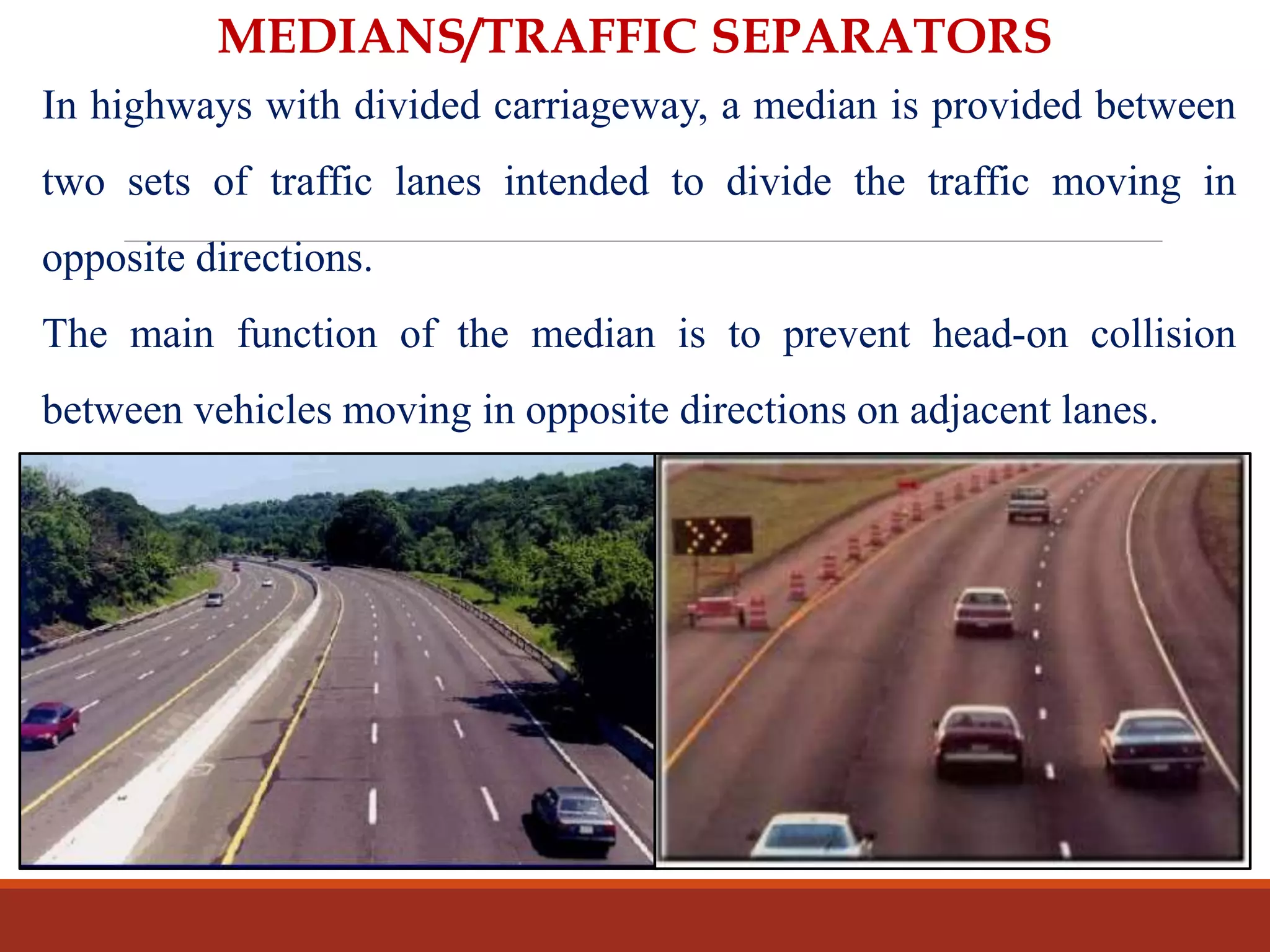 MEDIANS/TRAFFIC SEPARATORS
In highways with divided carriageway, a median is provided between
two sets of traffic lanes intended to divide the traffic moving in
opposite directions.
The main function of the median is to prevent head-on collision
between vehicles moving in opposite directions on adjacent lanes.
 