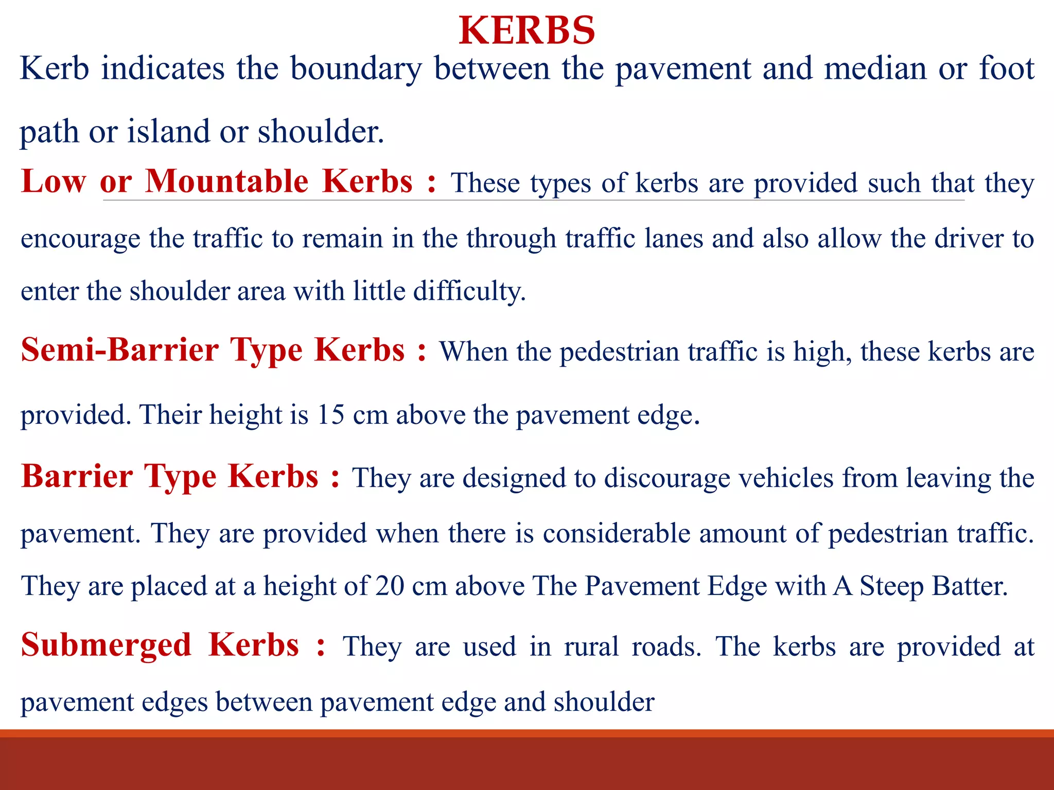 KERBS
Kerb indicates the boundary between the pavement and median or foot
path or island or shoulder.
Low or Mountable Kerbs : These types of kerbs are provided such that they
encourage the traffic to remain in the through traffic lanes and also allow the driver to
enter the shoulder area with little difficulty.
Semi-Barrier Type Kerbs : When the pedestrian traffic is high, these kerbs are
provided. Their height is 15 cm above the pavement edge.
Barrier Type Kerbs : They are designed to discourage vehicles from leaving the
pavement. They are provided when there is considerable amount of pedestrian traffic.
They are placed at a height of 20 cm above The Pavement Edge with A Steep Batter.
Submerged Kerbs : They are used in rural roads. The kerbs are provided at
pavement edges between pavement edge and shoulder
 