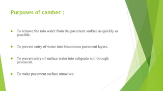 Purposes of camber :
 To remove the rain water from the pavement surface as quickly as
possible.
 To prevent entry of water into bituminous pavement layers.
 To prevert entry of surface water into subgrade soil through
pavement.
 To make pavement surface attractive.
 