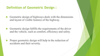 Definition of Geometric Design :
 Geometric design of highways deals with the dimensions
and layout of visible features of the highway.
 Geometric design fulfills the requirements of the driver
and the vehicle, such as comfort, efficiency and safety.
 Proper geometric design will help in the reduction of
accidents and their severity.
 