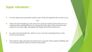 Super elevation :
 It is the slope across pavement surface and is fully developed in the circular curve.
(or)
 Super-elevation (banking) is the transverse slope provided at horizontal curve to
counteract the centrifugal force, by raising the outer edge of the pavement with
respect to the inner edge, throughout the length of the horizontal curve.
 So super elevation helps the vehicle to over come the centrifugal force on the
curves on pavements
 The need for super-elevation on road curves, to ensure safety against skidding and
over turning with the advent of fast moving traffic.
 