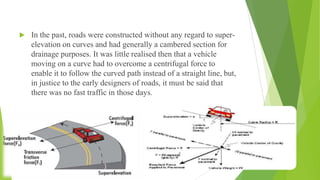  In the past, roads were constructed without any regard to super-
elevation on curves and had generally a cambered section for
drainage purposes. It was little realised then that a vehicle
moving on a curve had to overcome a centrifugal force to
enable it to follow the curved path instead of a straight line, but,
in justice to the early designers of roads, it must be said that
there was no fast traffic in those days.
 
