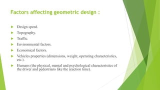 Factors affecting geometric design :
 Design speed.
 Topography.
 Traffic.
 Environmental factors.
 Economical factors.
 Vehicles properties (dimensions, weight, operating characteristics,
etc.).
 Humans (the physical, mental and psychological characteristics of
the driver and pedestrians like the reaction time).
 