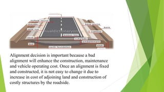 Alignment decision is important because a bad
alignment will enhance the construction, maintenance
and vehicle operating cost. Once an alignment is fixed
and constructed, it is not easy to change it due to
increase in cost of adjoining land and construction of
costly structures by the roadside.
 