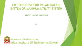 FACTOR CONSIDERD IN SATURATION
SYSTEM OR MAXIMUM UTILITY SYSTEM
SUBJECT – HIGHWAY ENGINEERING
BY
Department of Civil Engineering
Ideal Institute Of Engineering Kalyani
 