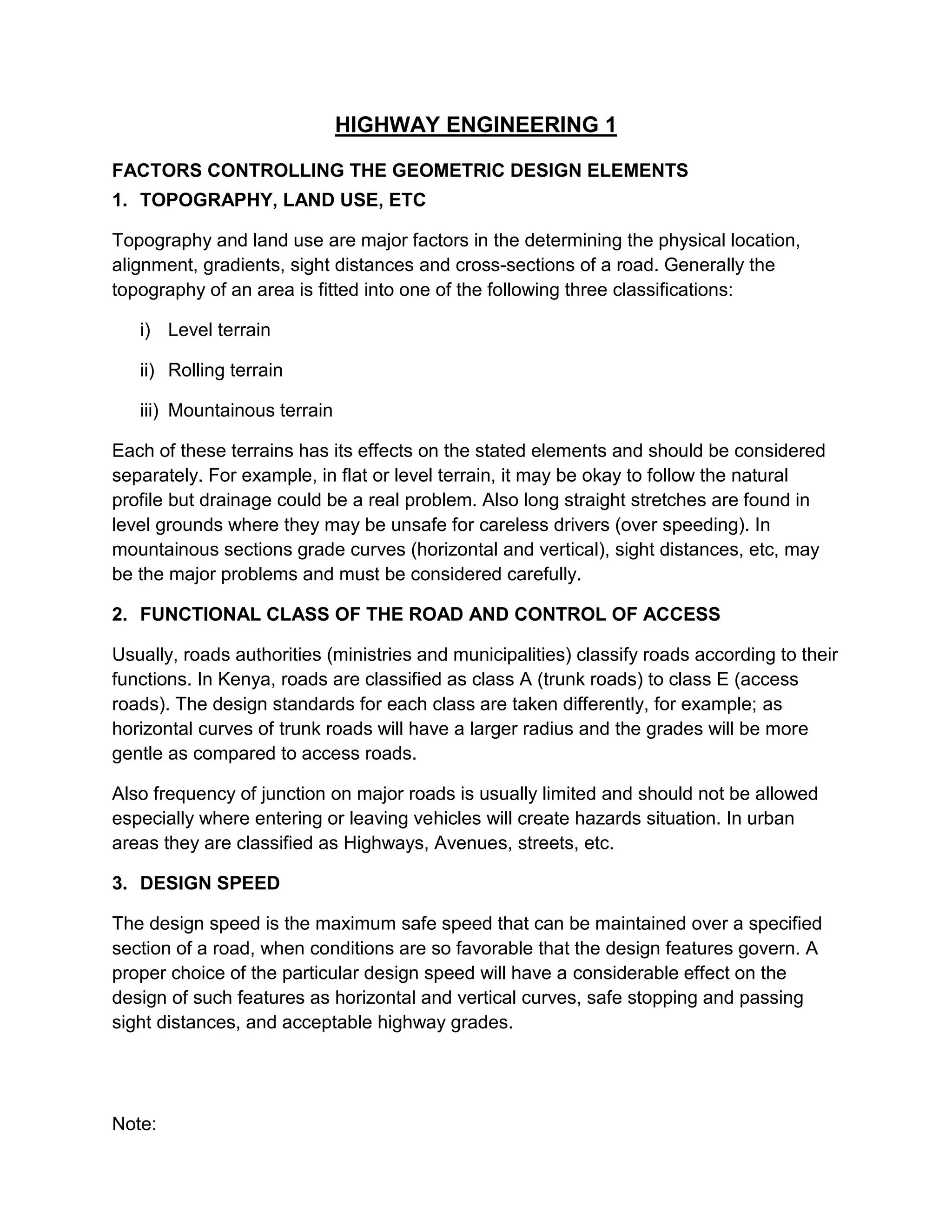 HIGHWAY ENGINEERING 1
FACTORS CONTROLLING THE GEOMETRIC DESIGN ELEMENTS
1. TOPOGRAPHY, LAND USE, ETC
Topography and land use are major factors in the determining the physical location,
alignment, gradients, sight distances and cross-sections of a road. Generally the
topography of an area is fitted into one of the following three classifications:
i) Level terrain
ii) Rolling terrain
iii) Mountainous terrain
Each of these terrains has its effects on the stated elements and should be considered
separately. For example, in flat or level terrain, it may be okay to follow the natural
profile but drainage could be a real problem. Also long straight stretches are found in
level grounds where they may be unsafe for careless drivers (over speeding). In
mountainous sections grade curves (horizontal and vertical), sight distances, etc, may
be the major problems and must be considered carefully.
2. FUNCTIONAL CLASS OF THE ROAD AND CONTROL OF ACCESS
Usually, roads authorities (ministries and municipalities) classify roads according to their
functions. In Kenya, roads are classified as class A (trunk roads) to class E (access
roads). The design standards for each class are taken differently, for example; as
horizontal curves of trunk roads will have a larger radius and the grades will be more
gentle as compared to access roads.
Also frequency of junction on major roads is usually limited and should not be allowed
especially where entering or leaving vehicles will create hazards situation. In urban
areas they are classified as Highways, Avenues, streets, etc.
3. DESIGN SPEED
The design speed is the maximum safe speed that can be maintained over a specified
section of a road, when conditions are so favorable that the design features govern. A
proper choice of the particular design speed will have a considerable effect on the
design of such features as horizontal and vertical curves, safe stopping and passing
sight distances, and acceptable highway grades.
Note:
 