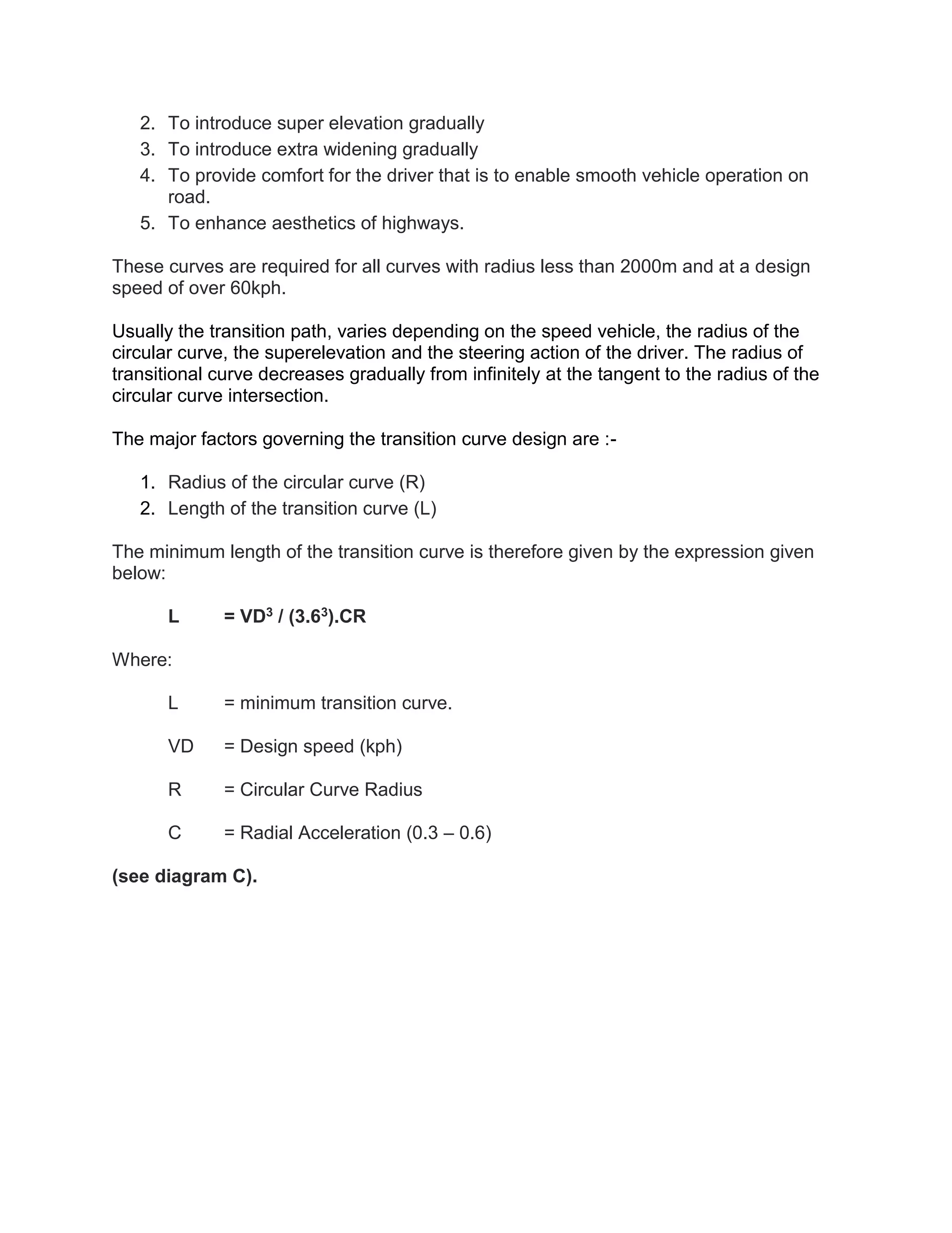 2. To introduce super elevation gradually
3. To introduce extra widening gradually
4. To provide comfort for the driver that is to enable smooth vehicle operation on
road.
5. To enhance aesthetics of highways.
These curves are required for all curves with radius less than 2000m and at a design
speed of over 60kph.
Usually the transition path, varies depending on the speed vehicle, the radius of the
circular curve, the superelevation and the steering action of the driver. The radius of
transitional curve decreases gradually from infinitely at the tangent to the radius of the
circular curve intersection.
The major factors governing the transition curve design are :-
1. Radius of the circular curve (R)
2. Length of the transition curve (L)
The minimum length of the transition curve is therefore given by the expression given
below:
L = VD3 / (3.63).CR
Where:
L = minimum transition curve.
VD = Design speed (kph)
R = Circular Curve Radius
C = Radial Acceleration (0.3 – 0.6)
(see diagram C).
 