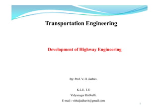 1
Transportation Engineering
By: Prof. V. H. Jadhav.
K.L.E. T.U
Vidyanagar Hubballi.
E-mail : vithaljadhavh@gmail.com
Development of Highway Engineering
 
