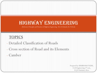 TOPICS 
-Detailed Classification of Roads 
-Cross section of Road and its Elements 
-Camber 
Prepared by-SHUBHAM P.SADH, Civil Engineering-5thsem, H.J.D. Institute, Kera 
Highway engineering (Reference-Principles and Practices of Highway Engineering –Dr.L.R.Kadyali, Dr. N.B.Lal)  