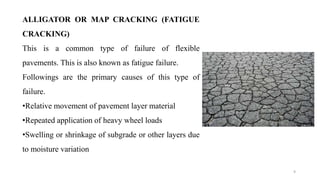 9
ALLIGATOR OR MAP CRACKING (FATIGUE
CRACKING)
This is a common type of failure of flexible
pavements. This is also known as fatigue failure.
Followings are the primary causes of this type of
failure.
•Relative movement of pavement layer material
•Repeated application of heavy wheel loads
•Swelling or shrinkage of subgrade or other layers due
to moisture variation
 