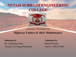 NETAJI SUBHASH ENGINEERING
COLLEGE
A Seminar Presentation On
Highway Failure & their Maintenance
Submitted to Submitted by
Mr. Angshuman Sahu Mantosh Kumar
Faculty, Civil Engg Department Roll no- 10901316088
 
