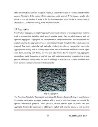 10 AIETM/CE/2016-2017
If the amount of alkali oxides exceeds 1 percent, it leads to the failure of concrete made from that
cement. Similarly, if the content of the magnesium oxide exceeds 5 %, it causes cracks after
mortar or concrete hardens. It is due to the fact that magnesium oxide, burned at a temperature of
about 1500°C, slakes very slowly, when mixed with water.
2.2 Aggregate:-
Construction aggregate, or simply "aggregate", is a broad category of coarse particulate material
used in construction, including sand, gravel, crushed stone, slag, recycled concrete and geo
synthetic aggregates. Aggregates are a component of composite materials such as concrete and
asphalt concrete; the aggregate serves as reinforcement to add strength to the overall composite
material. Due to the relatively high hydraulic conductivity value as compared to most soils,
aggregates are widely used in drainage applications such as foundation and French drains, septic
drain fields, retaining wall drains, and road side edge drains. To put it another way, aggregates
are used as a stable foundation or road/rail base with predictable, uniform properties (e.g. to help
prevent differential settling under the road or building), or as a low-cost extender that binds with
more expensive cement or asphalt to form concrete.
Fig.-2 Aggregates
The American Society for Testing and Materials publishes an exhaustive listing of specifications
for various construction aggregate products, which, by their individual design, are suitable for
specific construction purposes. These products include specific types of coarse and fine
aggregate designed for such uses as additives to asphalt and concrete mixes, as well as other
 