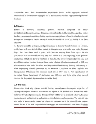 11 AIETM/CE/2016-2017
construction uses. State transportation departments further refine aggregate material
specifications in order to tailor aggregate use to the needs and available supply in their particular
locations.
2.3 Sand:-
Sand is a naturally occurring granular material composed of finely
divided rock and mineral particles. The composition of sand is highly variable, depending on the
local rock sources and conditions, but the most common constituent of sand in inland continental
settings and non-tropical coastal settings is silica(silicon dioxide, or SiO2), usually in the form
of quartz.
As the term is used by geologists, sand particles range in diameter from 0.0625mm (or 1⁄16 mm,
or 62.5 μm) to 2 mm. An individual particle in this range size is termed a sand grain. The next
larger size class above sand is gravel, with particles ranging from 2 mm up to 64 mm
(see particle size for standards in use). The next smaller size class in geology is silt: particles
smaller than 0.0625 mm down to 0.004 mm in diameter. The size specification between sand and
gravel has remained constant for more than a century, but particle diameters as small as 0.02 mm
were considered sand under the Albert Atterberg standard in use during the early 20th century. A
1953 engineering standard published by the American Association of State Highway and
Transportation Officials set the minimum sand size at 0.074 mm. A 1938 specification of
the United States Department of Agriculture was 0.05 mm sand feels gritty when rubbed
between the fingers (silt, by comparison, feels like flour).
2.4 Bitumen:-
Bitumen is a black, oily, viscous material that is a naturally-occurring organic by product of
decomposed organic materials. Also known as asphalt or tar, bitumen was mixed with other
materials throughout prehistory and throughout the world for use as a sealant, adhesive, building
mortar, incense, and decorative application on pots, buildings, or human skin. The material was
also useful in waterproofing canoes and other water transport, and in the mummification process
toward the end of the New Kingdom of ancient Egypt. It is also flammable. And, thanks to recent
 
