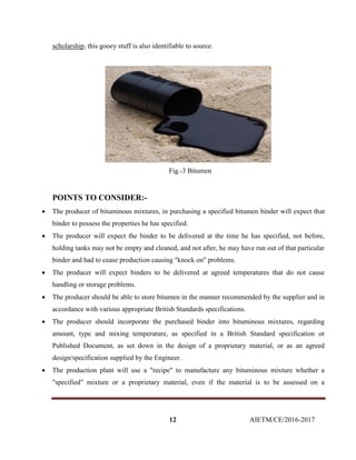 12 AIETM/CE/2016-2017
scholarship, this gooey stuff is also identifiable to source.
Fig.-3 Bitumen
POINTS TO CONSIDER:-
 The producer of bituminous mixtures, in purchasing a specified bitumen binder will expect that
binder to possess the properties he has specified.
 The producer will expect the binder to be delivered at the time he has specified, not before,
holding tanks may not be empty and cleaned, and not after, he may have run out of that particular
binder and had to cease production causing "knock on" problems.
 The producer will expect binders to be delivered at agreed temperatures that do not cause
handling or storage problems.
 The producer should be able to store bitumen in the manner recommended by the supplier and in
accordance with various appropriate British Standards specifications.
 The producer should incorporate the purchased binder into bituminous mixtures, regarding
amount, type and mixing temperature, as specified in a British Standard specification or
Published Document, as set down in the design of a proprietary material, or as an agreed
design/specification supplied by the Engineer.
 The production plant will use a "recipe" to manufacture any bituminous mixture whether a
"specified" mixture or a proprietary material, even if the material is to be assessed on a
 