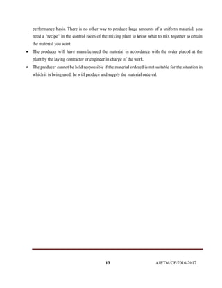 13 AIETM/CE/2016-2017
performance basis. There is no other way to produce large amounts of a uniform material, you
need a "recipe" in the control room of the mixing plant to know what to mix together to obtain
the material you want.
 The producer will have manufactured the material in accordance with the order placed at the
plant by the laying contractor or engineer in charge of the work.
 The producer cannot be held responsible if the material ordered is not suitable for the situation in
which it is being used, he will produce and supply the material ordered.
 