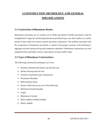 14 AIETM/CE/2016-2017
3.CONSTRUCTION METHOLOGY AND GENERAL
SPECIFICATIONS
3.1 Construction of Bituminous Roads:-
Bituminous pavements are in common use in India and abroad. Flexible pavements could be
strengthened in stages by constructing bituminous pavement layers one after another in a certain
period of time unlike the cement concrete pavement construction. The problem associated with
the construction of bituminous pavements is control of the proper viscosity of the bituminous-
aggregate mixtures during mixing and compaction operations. Bituminous constructions are also
adopted for base and binder courses of pavements on heavy-traffic roads.
3.2 Types of Bituminous Constructions:-
The followings construction techniques are in use:
 Interface treatments like prime coat and tack coat
 Surface dressing and seal coat
 Ground or penetration type constructions.
 Penetration Macadam
 Built-up Spray Grout
 Premix which may be any one of the following:
 Bituminous bound macadam
 Carpet
 Bituminous Concrete
 Sheet Asphalt or Rolled Asphalt
 Mastic Asphalt
 