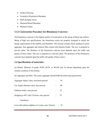 16 AIETM/CE/2016-2017
 Surface Dressing
 Grouted or Penetration Macadam
 Built-up Spray Grout
 Bitumen Bound Macadam
 Bitumen Carpet
3.3.2 Construction Procedure for Bituminous Concrete:-
The bituminous concrete is the highest quality of construction in the group of black top surfaces.
Being of high cost specifications, the bituminous mixes are properly designed to satisfy the
design requirements of the stability and durability. The mixture contains dense grading of coarse
aggregate, fine aggregate and mineral filler coated with bitumen binder. The mix is prepared in
hot-mix plant. The thickness of the bituminous concrete layer depends upon the traffic and
quality of base course. The mix is prepared in a hot-mix plant. The thickness of the bituminous
concrete layer depends upon the traffic and quality of base course.
3.4 Specifications of materials:-
(a) Binder: Bitumen of grade 30/40, 60/70, or 80/100 may be chosen depending upon the
climatic condition of the locality.
(b) Aggregate and filler: The coarse aggregate should fulfil the following requirements:
Aggregate impact value, maximum percent : 30
Los Angles abrasion value, max percent : 40
Flakiness Index, max percent : 25
Stripping at 40°
C after 24 hours, max percent : 25
Soundness:
Loss with sodium sulphate in 5 cycles, max. Percent : 12
 
