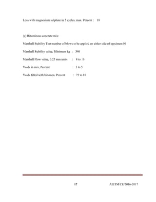 17 AIETM/CE/2016-2017
Loss with magnesium sulphate in 5 cycles, max. Percent : 18
(c) Bituminous concrete mix:
Marshall Stability Test-number of blows to be applied on either side of specimen:50
Marshall Stability value, Minimum kg : 340
Marshall Flow value, 0.25 mm units : 8 to 16
Voids in mix, Percent : 3 to 5
Voids filled with bitumen, Percent : 75 to 85
 