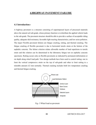 18 AIETM/CE/2016-2017
4.HIGHWAY PAVEMENT FAILURE
4.1 Introduction:-
A highway pavement is a structure consisting of superimposed layers of processed materials
above the natural soil sub-grade, whose primary function is to distribute the applied vehicle loads
to the sub-grade. The pavement structure should be able to provide a surface of acceptable riding
quality, adequate skid resistance, favorable light reacting characteristics, and low noise pollution.
The major Flexible pavement failures are fatigue cracking, rutting, and thermal cracking. The
fatigue cracking of flexible pavement is due to horizontal tensile strain at the bottom of the
asphaltic concrete. The failure criterion relates allowable number of load repetitions to tensile
strain and this relation can be determined in the laboratory fatigue test on asphaltic concrete
specimens. Rutting occurs only on flexible pavements as indicated by permanent deformation or
rut depth along wheel load path. Two design methods have been used to control rutting: one to
limit the vertical compressive strain on the top of sub-grade and other to limit rutting to a
tolerable amount (12 mm normally. Thermal cracking includes both low temperature cracking
and thermal fatigue cracking.
Fig.- 5 Wheel load on pavement
 