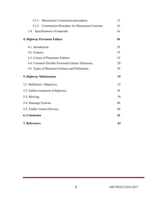 2 AIETM/CE/2016-2017
3.3.1. Bituminous Construction procedures 15
3.3.2. Construction Procedure for Bituminous Concrete 16
3.4. Specifications of materials 16
4. Highway Pavement Failure 18
4.1. Introduction 18
4.2. Failures 19
4.3. Causes of Premature Failures 19
4.4. Common Flexible Pavement Failure/ Distresses. 20
4.5. Types of Distresses/Failures and Definitions. 20
5. Highway Maintenance 33
5.1. Definition / Objectives 33
5.2. Surface treatment of highways 38
5.3. Mowing 39
5.4. Drainage Systems 40
5.5. Traffic Control Devices 40
6. Conclusion 42
7. References 43
 