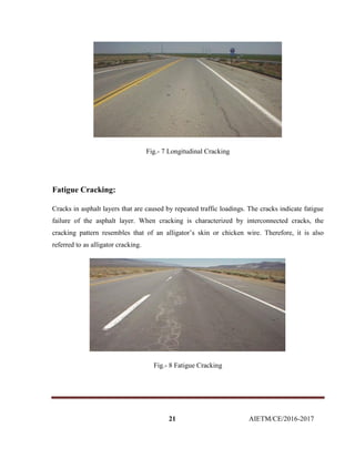 21 AIETM/CE/2016-2017
Fig.- 7 Longitudinal Cracking
Fatigue Cracking:
Cracks in asphalt layers that are caused by repeated traffic loadings. The cracks indicate fatigue
failure of the asphalt layer. When cracking is characterized by interconnected cracks, the
cracking pattern resembles that of an alligator’s skin or chicken wire. Therefore, it is also
referred to as alligator cracking.
Fig.- 8 Fatigue Cracking
 